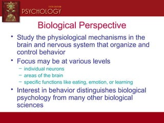 Biological Perspective
• Study the physiological mechanisms in the
brain and nervous system that organize and
control behavior
• Focus may be at various levels
– individual neurons
– areas of the brain
– specific functions like eating, emotion, or learning
• Interest in behavior distinguishes biological
psychology from many other biological
sciences
 