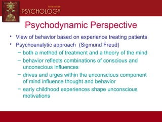 Psychodynamic Perspective
• View of behavior based on experience treating patients
• Psychoanalytic approach (Sigmund Freud)
– both a method of treatment and a theory of the mind
– behavior reflects combinations of conscious and
unconscious influences
– drives and urges within the unconscious component
of mind influence thought and behavior
– early childhood experiences shape unconscious
motivations
 