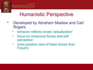 Humanistic Perspective
• Developed by Abraham Maslow and Carl
Rogers
– behavior reflects innate ‘actualization’
– focus on conscious forces and self
perception
– more positive view of basic forces than
Freud’s
 