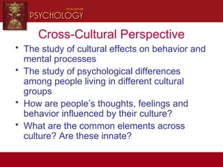 Cross-Cultural Perspective
• The study of cultural effects on behavior and
mental processes
• The study of psychological differences
among people living in different cultural
groups
• How are people’s thoughts, feelings and
behavior influenced by their culture?
• What are the common elements across
culture? Are these innate?
 
