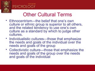 Other Cultural Terms
• Ethnocentrism—the belief that one’s own
culture or ethnic group is superior to all others,
and the related tendency to use one’s own
culture as a standard by which to judge other
cultures.
• Individualistic cultures—those that emphasize
the needs and goals of the individual over the
needs and goals of the group
• Collectivistic culture—those that emphasize the
needs and goals of the group over the needs
and goals of the individual
 
