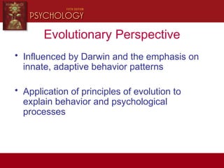 Evolutionary Perspective
• Influenced by Darwin and the emphasis on
innate, adaptive behavior patterns
• Application of principles of evolution to
explain behavior and psychological
processes
 