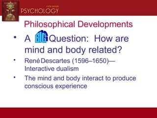 Philosophical Developments
• A Question: How are
mind and body related?
• RenéDescartes (1596–1650)—
Interactive dualism
• The mind and body interact to produce
conscious experience
 