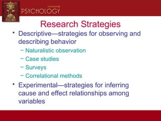 Research Strategies
• Descriptive—strategies for observing and
describing behavior
– Naturalistic observation
– Case studies
– Surveys
– Correlational methods
• Experimental—strategies for inferring
cause and effect relationships among
variables
 