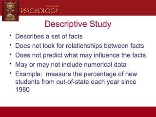 Descriptive Study
• Describes a set of facts
• Does not look for relationships between facts
• Does not predict what may influence the facts
• May or may not include numerical data
• Example: measure the percentage of new
students from out-of-state each year since
1980
 