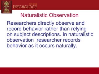 Naturalistic Observation
Researchers directly observe and
record behavior rather than relying
on subject descriptions. In naturalistic
observation researcher records
behavior as it occurs naturally.
 