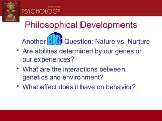 Philosophical Developments
Another Question: Nature vs. Nurture
• Are abilities determined by our genes or
our experiences?
• What are the interactions between
genetics and environment?
• What effect does it have on behavior?
 