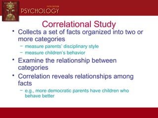 Correlational Study
• Collects a set of facts organized into two or
more categories
– measure parents’ disciplinary style
– measure children’s behavior
• Examine the relationship between
categories
• Correlation reveals relationships among
facts
– e.g., more democratic parents have children who
behave better
 