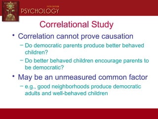Correlational Study
• Correlation cannot prove causation
– Do democratic parents produce better behaved
children?
– Do better behaved children encourage parents to
be democratic?
• May be an unmeasured common factor
– e.g., good neighborhoods produce democratic
adults and well-behaved children
 