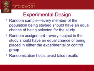 Experimental Design
• Random sample—every member of the
population being studied should have an equal
chance of being selected for the study
• Random assignment—every subject in the
study should have an equal chance of being
placed in either the experimental or control
group
• Randomization helps avoid false results
 