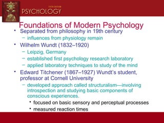 Foundations of Modern Psychology
• Separated from philosophy in 19th century
– influences from physiology remain
• Wilhelm Wundt (1832–1920)
– Leipzig, Germany
– established first psychology research laboratory
– applied laboratory techniques to study of the mind
• Edward Titchener (1867–1927) Wundt’s student,
professor at Cornell University
– developed approach called structuralism—involving
introspection and studying basic components of
conscious experiences.
• focused on basic sensory and perceptual processes
• measured reaction times
 