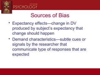 Sources of Bias
• Expectancy effects—change in DV
produced by subject’s expectancy that
change should happen
• Demand characteristics—subtle cues or
signals by the researcher that
communicate type of responses that are
expected
 