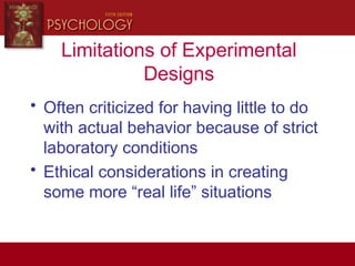 Limitations of Experimental
Designs
• Often criticized for having little to do
with actual behavior because of strict
laboratory conditions
• Ethical considerations in creating
some more “real life” situations
 