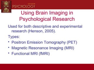 Using Brain Imaging in
Psychological Research
Used for both descriptive and experimental
research (Henson, 2005).
Types:
• Positron Emission Tomography (PET)
• Magnetic Resonance Imaging (MRI)
• Functional MRI (fMRI)
 