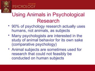 Using Animals in Psychological
Research
• 90% of psychology research actually uses
humans, not animals, as subjects
• Many psychologists are interested in the
study of animal behavior for its own sake
(comparative psychology)
• Animal subjects are sometimes used for
research that could not feasibly be
conducted on human subjects
 
