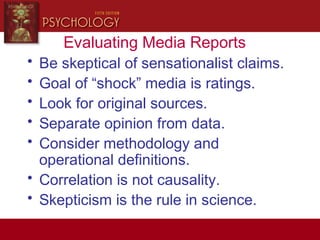 Evaluating Media Reports
• Be skeptical of sensationalist claims.
• Goal of “shock” media is ratings.
• Look for original sources.
• Separate opinion from data.
• Consider methodology and
operational definitions.
• Correlation is not causality.
• Skepticism is the rule in science.
 