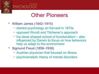 Other Pioneers
• William James (1842–1910)
– started psychology at Harvard in 1870s
– opposed Wundt and Titchener’s approach
– his ideas shaped school of functionalism – also
influenced by Darwin to focus on how behaviors
help us adapt to the environment
• Sigmund Freud (1856–1939)
– Austrian physician that focused on illness
– psychoanalytic theory of mental disorders
 