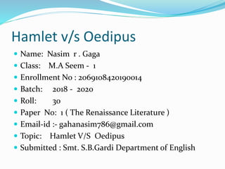 Hamlet v/s Oedipus
 Name: Nasim r . Gaga
 Class: M.A Seem - 1
 Enrollment No : 2069108420190014
 Batch: 2018 - 2020
 Roll: 30
 Paper No: 1 ( The Renaissance Literature )
 Email-id :- gahanasim786@gmail.com
 Topic: Hamlet V/S Oedipus
 Submitted : Smt. S.B.Gardi Department of English
 
