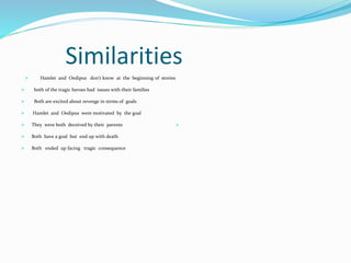 Similarities
 Hamlet and Oedipus don’t know at the beginning of stories
 both of the tragic heroes had issues with their families
 Both are excited about revenge in terms of goals
 Hamlet and Oedipus were motivated by the goal
 They were both deceived by their parents
 Both have a goal but end up with death
 Both ended up facing tragic consequence

 