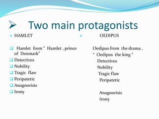  Two main protagonists
 HAMLET
 Hamlet from “ Hamlet , prince
of Denmark”
 Detectives
 Nobility
 Tragic flaw
 Peripatetic
 Anagnorisis
 Irony
 OEDIPUS
Oedipus from the drama ,
“ Oedipus the king “
Detectives
Nobility
Tragic flaw
Peripatetic
Anagnorisis
Irony
 