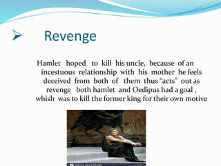  Revenge
Hamlet hoped to kill his uncle, because of an
incestuous relationship with his mother he feels
deceived from both of them thus “acts” out as
revenge both hamlet and Oedipus had a goal ,
whish was to kill the former king for their own motive
 