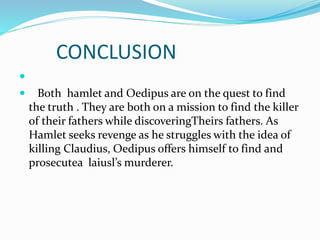 CONCLUSION

 Both hamlet and Oedipus are on the quest to find
the truth . They are both on a mission to find the killer
of their fathers while discoveringTheirs fathers. As
Hamlet seeks revenge as he struggles with the idea of
killing Claudius, Oedipus offers himself to find and
prosecutea laiusl’s murderer.
 