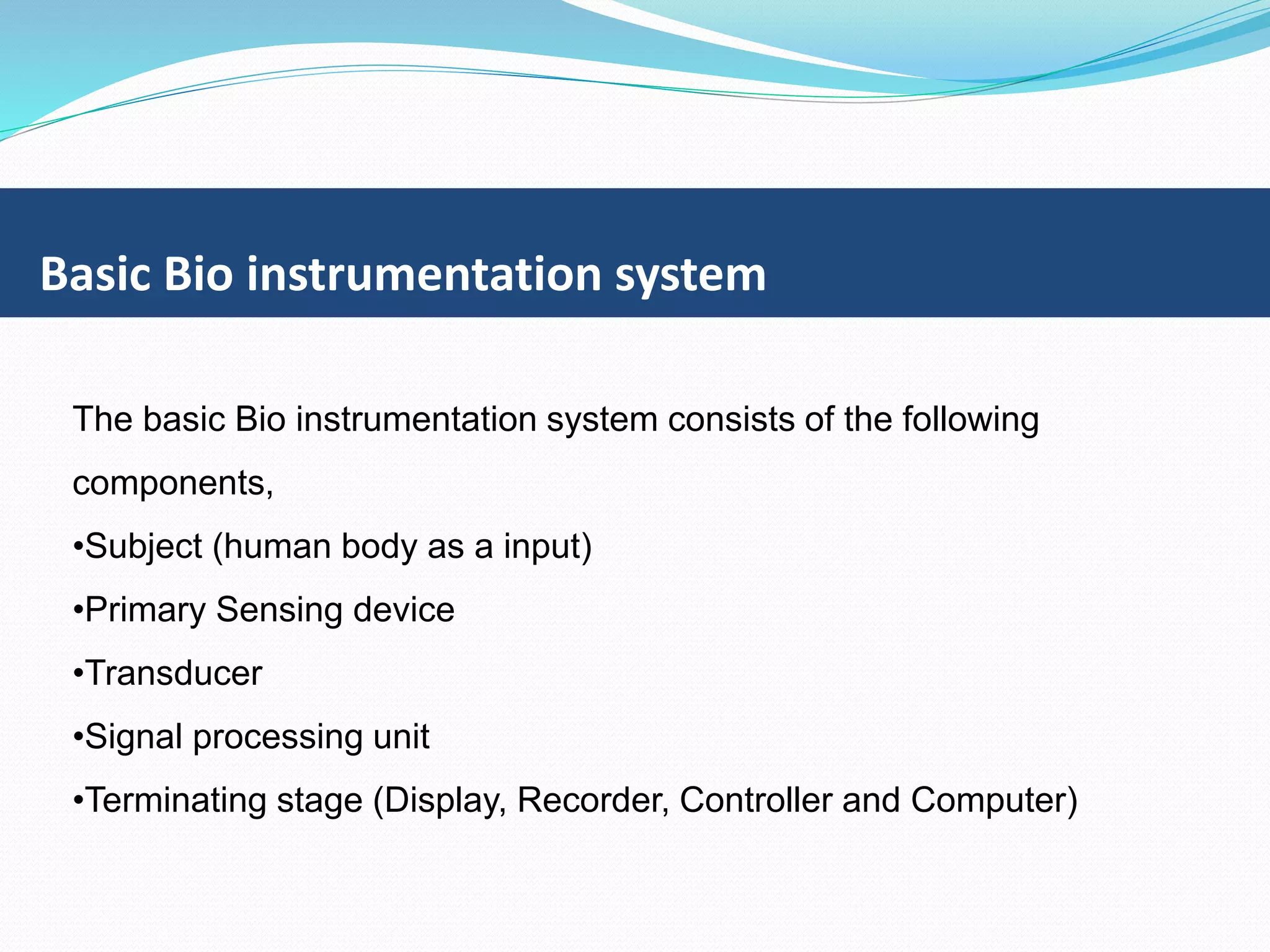 Basic Bio instrumentation system
The basic Bio instrumentation system consists of the following
components,
•Subject (human body as a input)
•Primary Sensing device
•Transducer
•Signal processing unit
•Terminating stage (Display, Recorder, Controller and Computer)
 