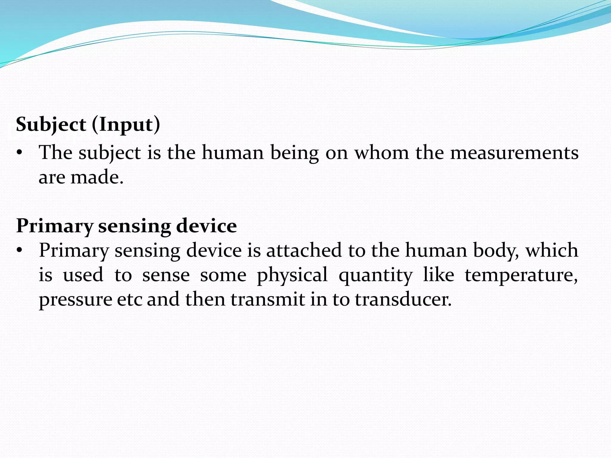 DescriptionSubject (Input)
• The subject is the human being on whom the measurements
are made.
Primary sensing device
• Primary sensing device is attached to the human body, which
is used to sense some physical quantity like temperature,
pressure etc and then transmit in to transducer.
 
