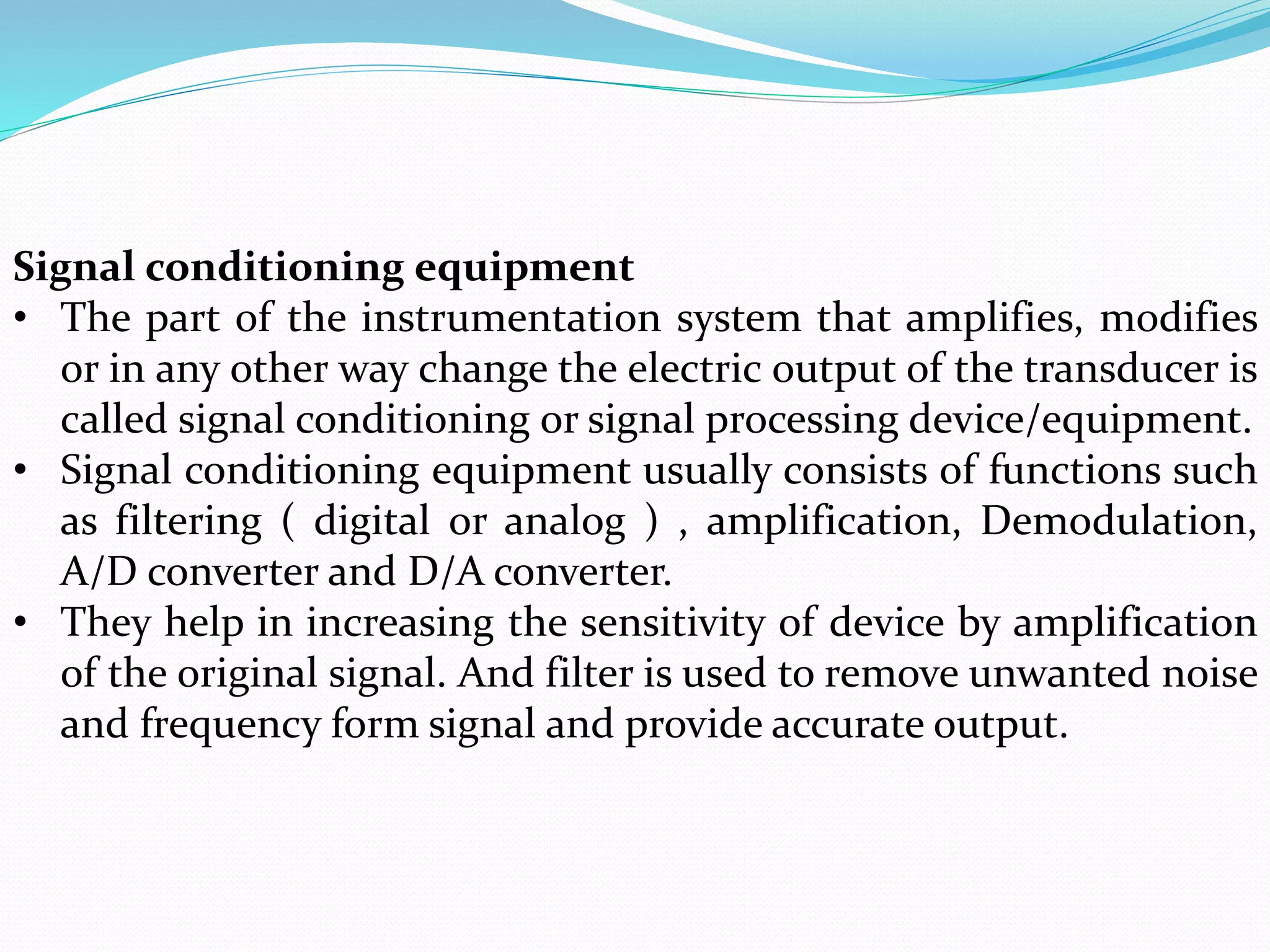 Signal conditioning equipment
• The part of the instrumentation system that amplifies, modifies
or in any other way change the electric output of the transducer is
called signal conditioning or signal processing device/equipment.
• Signal conditioning equipment usually consists of functions such
as filtering ( digital or analog ) , amplification, Demodulation,
A/D converter and D/A converter.
• They help in increasing the sensitivity of device by amplification
of the original signal. And filter is used to remove unwanted noise
and frequency form signal and provide accurate output.
 