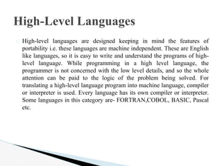 � High-level languages are designed keeping in mind the features of
portability i.e. these languages are machine independent. These are English
like languages, so it is easy to write and understand the programs of high-
level language. While programming in a high level language, the
programmer is not concerned with the low level details, and so the whole
attention can be paid to the logic of the problem being solved. For
translating a high-level language program into machine language, compiler
or interpreter is used. Every language has its own compiler or interpreter.
Some languages in this category are- FORTRAN,COBOL, BASIC, Pascal
etc.
High-Level Languages
 