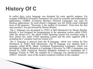� In earlier days, every language was designed for some specific purpose. For
example FORTRAN (Formula Translator) was used for scientific and mathematical
applications, COBOL (Common Business Oriented Language) was used for
business applications. So need ofsuch a language was felt which could withstand
most of the purposes. "Necessity is the mother of invention". From here the first
step towards C was put forward by Dennis Ritchie.
� The C lalfguage was developed in 1970's at Bell laboratories by Dennis Ritchie.
Initially it was designed for programming in the operating system called UNIX.
After the advent of C, the whole UNIX operating system was rewritten using it.
Now almost tlvc entire UNIX operating system and the tools supplied with it
including the C compiler itself are written in C.
� The C language is derived from the B language, which was written by Ken
Thompson at AT&T Bell laboratories. The B language was adopted from a
language called BCPL (Basic Combined Programming Language), which was
developed by Martin Richards at Cambridge University. In 1982 a committee was
formed by ANSI (American National Standards Institute) to standardize thl C
language. Finally in 1989, the standard for C language was introduced known as
ANSI C. Generall~ most of the modern compilers conform to this standard
History Of C
 