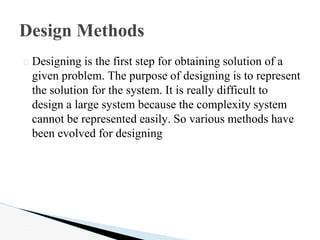 � Designing is the first step for obtaining solution of a
given problem. The purpose of designing is to represent
the solution for the system. It is really difficult to
design a large system because the complexity system
cannot be represented easily. So various methods have
been evolved for designing
Design Methods
 