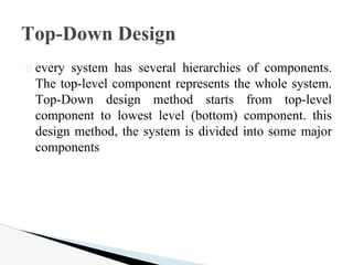 � every system has several hierarchies of components.
The top-level component represents the whole system.
Top-Down design method starts from top-level
component to lowest level (bottom) component. this
design method, the system is divided into some major
components
Top-Down Design
 