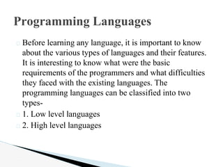 � Before learning any language, it is important to know
about the various types of languages and their features.
It is interesting to know what were the basic
requirements of the programmers and what difficulties
they faced with the existing languages. The
programming languages can be classified into two
types-
� 1. Low level languages
� 2. High level languages
Programming Languages
 