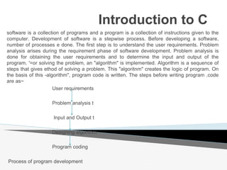 Introduction to C
software is a collection of programs and a program is a collection of instructions given to the
computer. Development of software is a stepwise process. Before developing a software,
number of processes e done. The first step is to understand the user requirements. Problem
analysis arises during the requirement phase of software development. Problem analysis is
done for obtaining the user requirements and to determine the input and output of the
program. '=or solving the problem, an "algorithm" is implemented. Algorithm is a sequence of
steps that gives ethod of solving a problem. This "algoritnm" creates the logic of program. On
the basis of this -algorithm", program code is written. The steps before writing program .code
are as~
User requirements
Problem analysis t
Input and Output t
Designing algorithm
Program coding
Process of program development
 