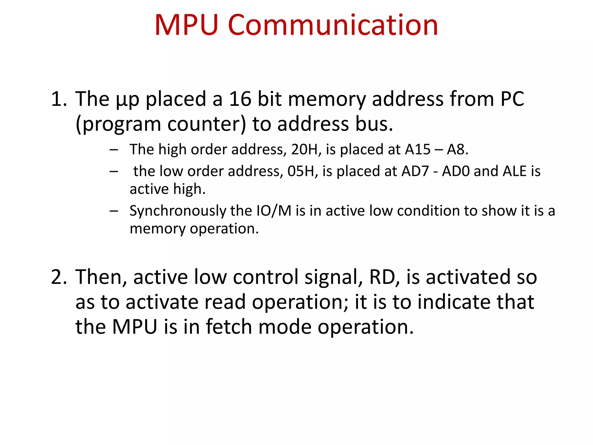 MPU Communication
1. The μp placed a 16 bit memory address from PC
(program counter) to address bus.
– The high order address, 20H, is placed at A15 – A8.
– the low order address, 05H, is placed at AD7 - AD0 and ALE is
active high.
– Synchronously the IO/M is in active low condition to show it is a
memory operation.
2. Then, active low control signal, RD, is activated so
as to activate read operation; it is to indicate that
the MPU is in fetch mode operation.
 