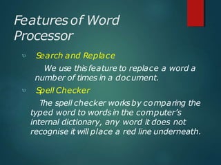 Featuresof Word
Processor


Search and Replace
We use thisfeature to replace a word a
number of times in a document.
Spell Checker
The spell checker worksby comparing the
typed word to wordsin the computer’s
internal dictionary, any word it does not
recognise it will place a red line underneath.
 