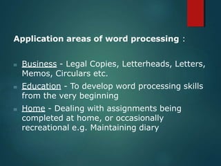 Application areas of word processing :
 Business - Legal Copies, Letterheads, Letters,
Memos, Circulars etc.
 Education - To develop word processing skills
from the very beginning
 Home - Dealing with assignments being
completed at home, or occasionally
recreational e.g. Maintaining diary
 