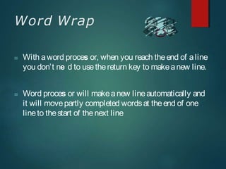 Word Wrap
 With aword proces or, when you reach theend of aline
you don’t ne d to usethereturn key to makeanew line.
 Word proces or will makeanew lineautomatically and
it will movepartly completed wordsat theend of one
lineto thestart of thenext line
 