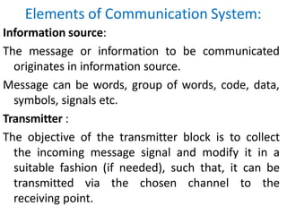 Elements of Communication System:
Information source:
The message or information to be communicated
originates in information source.
Message can be words, group of words, code, data,
symbols, signals etc.
Transmitter :
The objective of the transmitter block is to collect
the incoming message signal and modify it in a
suitable fashion (if needed), such that, it can be
transmitted via the chosen channel to the
receiving point.
 