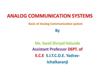 ANALOG COMMUNICATION SYSTEMS
By
Ms. Swati Shrrpal Halunde
Assistant Professor DEPT. of
E.C.E S.I.T.C.O.E. Yadrav-
Ichalkaranji
Basic of Analog Communication system
 