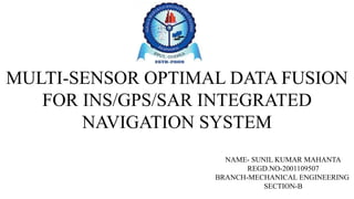 MULTI-SENSOR OPTIMAL DATA FUSION
FOR INS/GPS/SAR INTEGRATED
NAVIGATION SYSTEM
NAME- SUNIL KUMAR MAHANTA
REGD.NO-2001109507
BRANCH-MECHANICAL ENGINEERING
SECTION-B
 