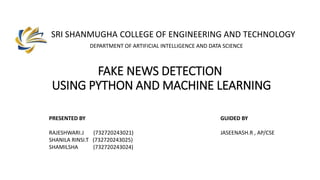 SRI SHANMUGHA COLLEGE OF ENGINEERING AND TECHNOLOGY
FAKE NEWS DETECTION
USING PYTHON AND MACHINE LEARNING
DEPARTMENT OF ARTIFICIAL INTELLIGENCE AND DATA SCIENCE
PRESENTED BY
RAJESHWARI.J (732720243021)
SHANILA RINSI.T (732720243025)
SHAMILSHA (732720243024)
GUIDED BY
JASEENASH.R , AP/CSE
 