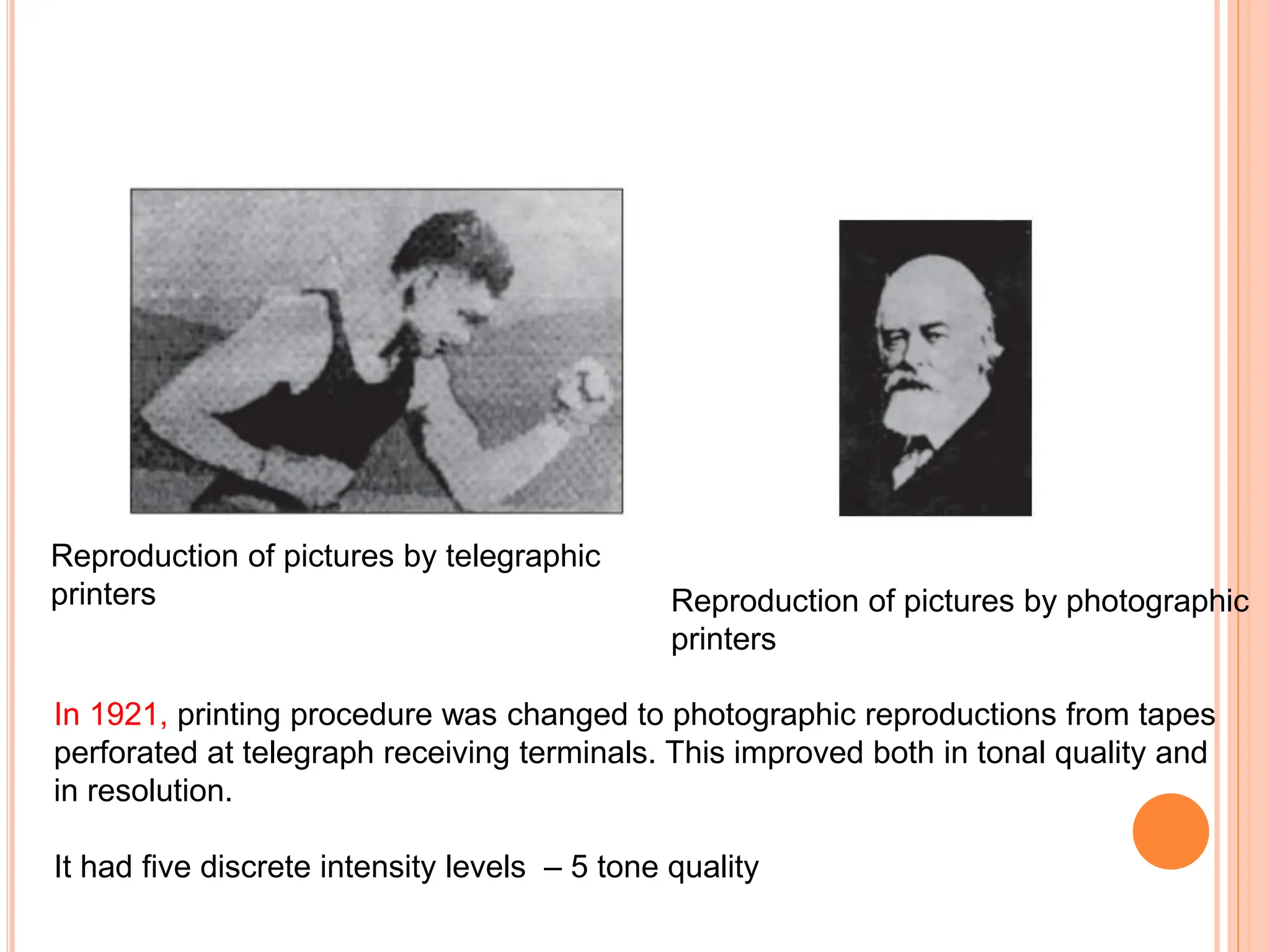 Reproduction of pictures by telegraphic
printers Reproduction of pictures by photographic
printers
In 1921, printing procedure was changed to photographic reproductions from tapes
perforated at telegraph receiving terminals. This improved both in tonal quality and
in resolution.
It had five discrete intensity levels – 5 tone quality
 