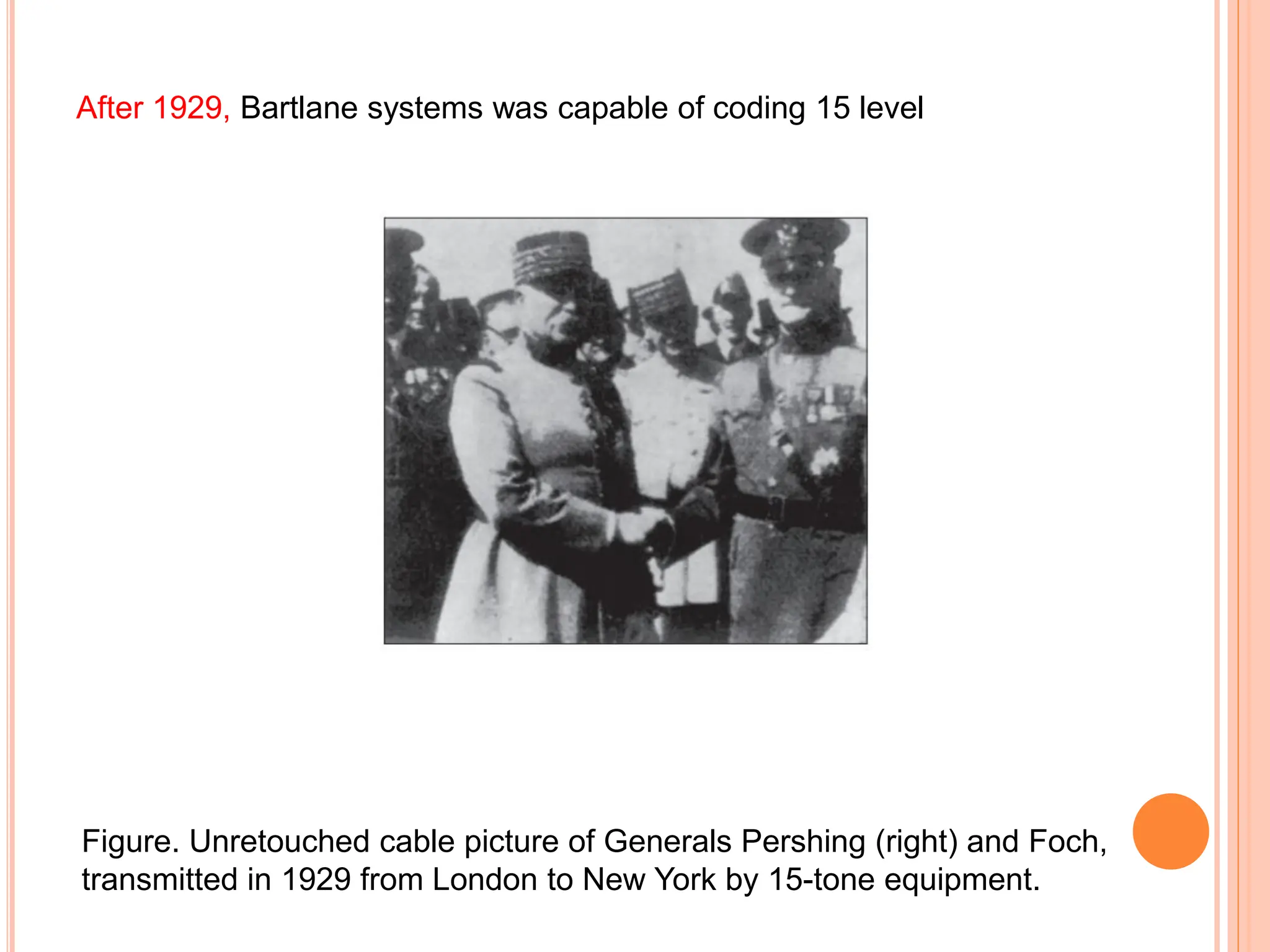 After 1929, Bartlane systems was capable of coding 15 level
Figure. Unretouched cable picture of Generals Pershing (right) and Foch,
transmitted in 1929 from London to New York by 15-tone equipment.
 