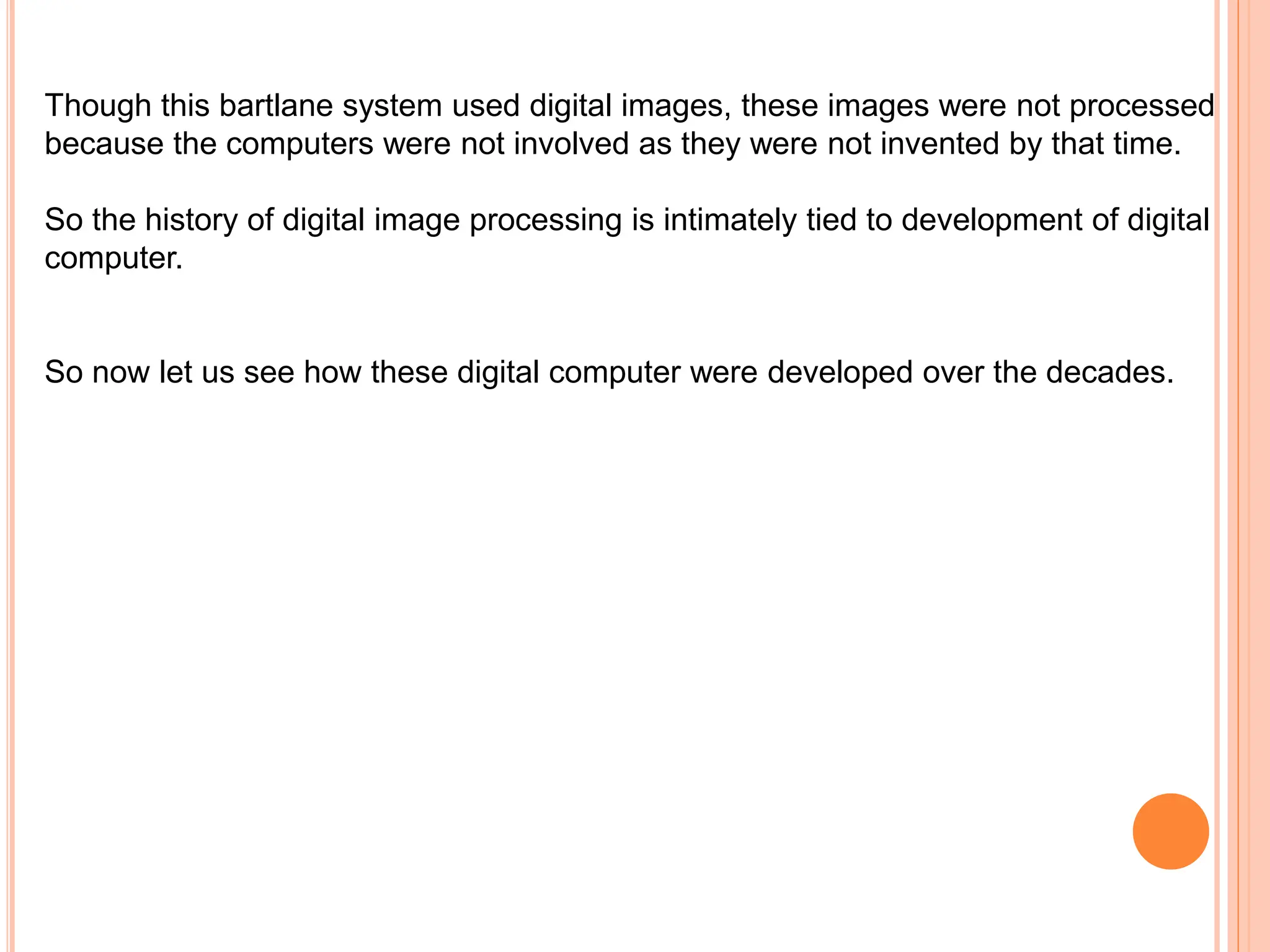 Though this bartlane system used digital images, these images were not processed
because the computers were not involved as they were not invented by that time.
So the history of digital image processing is intimately tied to development of digital
computer.
So now let us see how these digital computer were developed over the decades.
 
