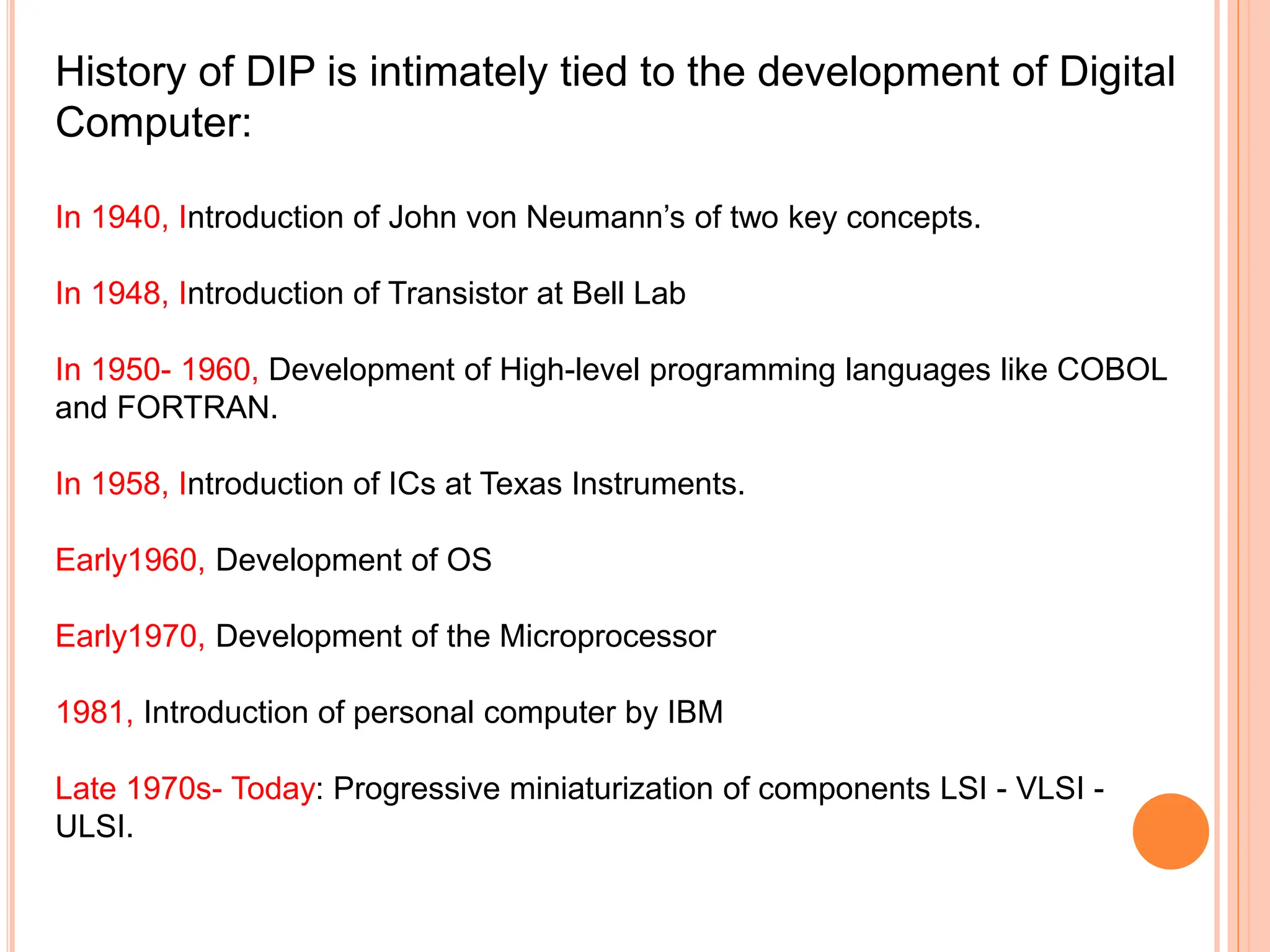 History of DIP is intimately tied to the development of Digital
Computer:
In 1940, Introduction of John von Neumann’s of two key concepts.
In 1948, Introduction of Transistor at Bell Lab
In 1950- 1960, Development of High-level programming languages like COBOL
and FORTRAN.
In 1958, Introduction of ICs at Texas Instruments.
Early1960, Development of OS
Early1970, Development of the Microprocessor
1981, Introduction of personal computer by IBM
Late 1970s- Today: Progressive miniaturization of components LSI - VLSI -
ULSI.
 