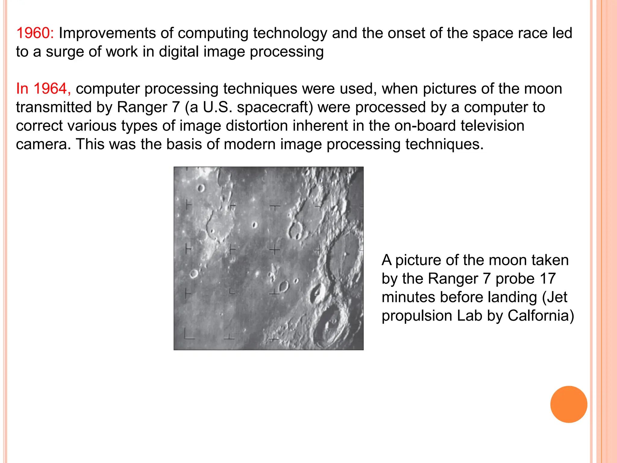 1960: Improvements of computing technology and the onset of the space race led
to a surge of work in digital image processing
In 1964, computer processing techniques were used, when pictures of the moon
transmitted by Ranger 7 (a U.S. spacecraft) were processed by a computer to
correct various types of image distortion inherent in the on-board television
camera. This was the basis of modern image processing techniques.
A picture of the moon taken
by the Ranger 7 probe 17
minutes before landing (Jet
propulsion Lab by Calfornia)
 