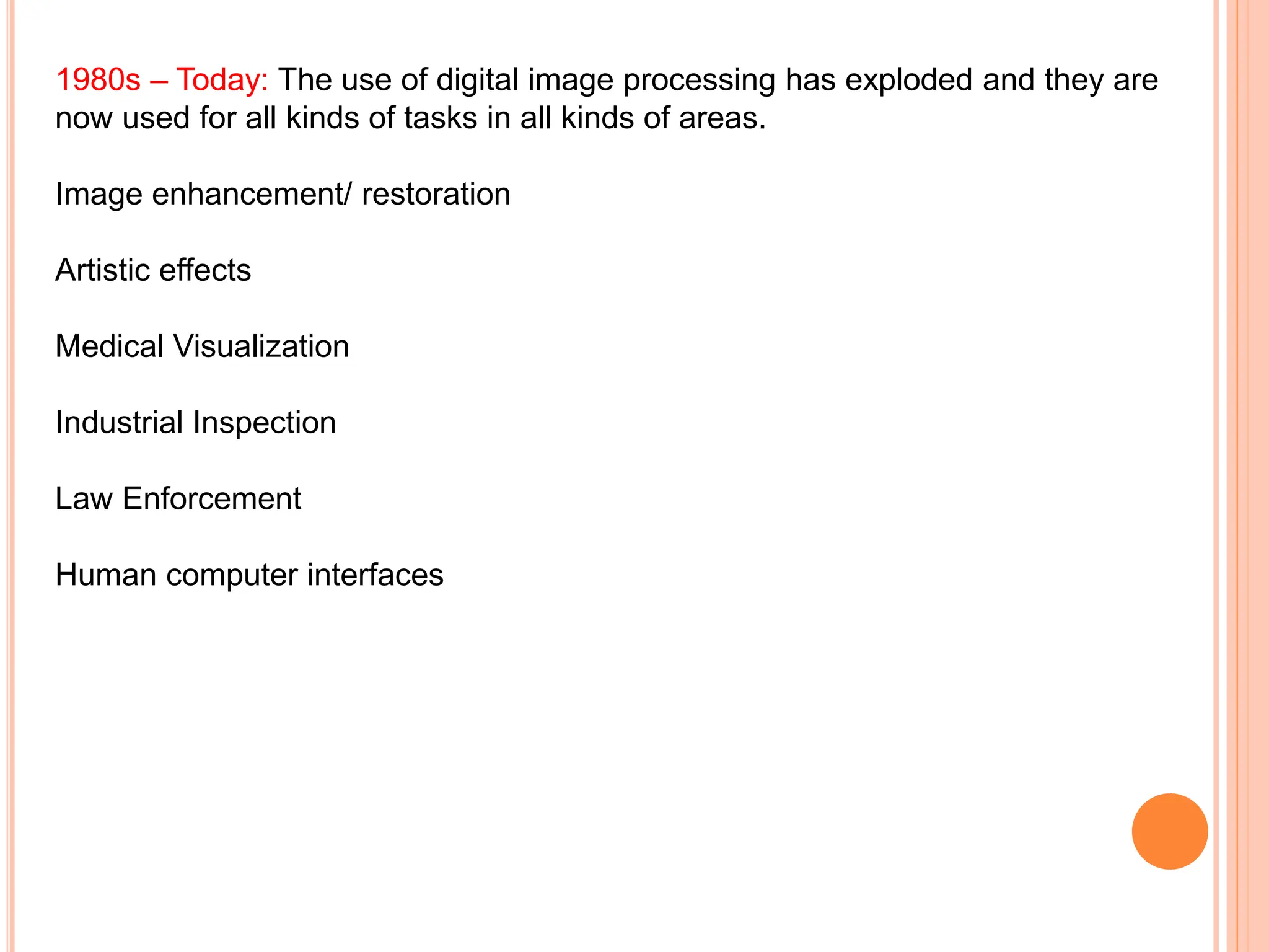 1980s – Today: The use of digital image processing has exploded and they are
now used for all kinds of tasks in all kinds of areas.
Image enhancement/ restoration
Artistic effects
Medical Visualization
Industrial Inspection
Law Enforcement
Human computer interfaces
 