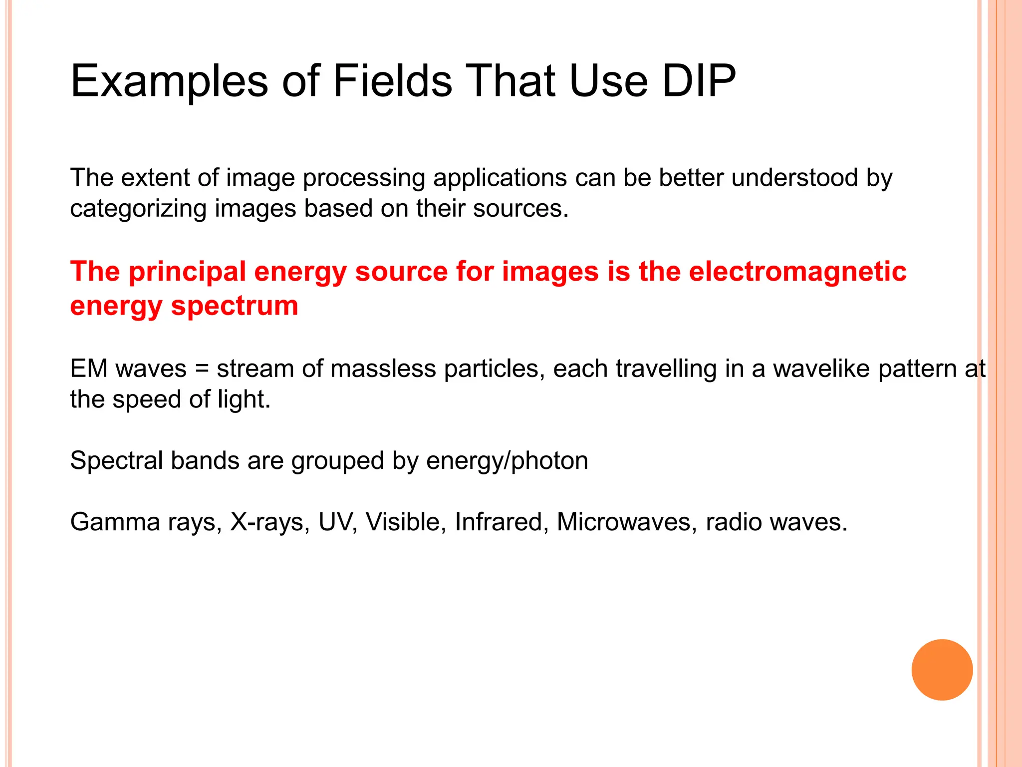 Examples of Fields That Use DIP
The extent of image processing applications can be better understood by
categorizing images based on their sources.
The principal energy source for images is the electromagnetic
energy spectrum
EM waves = stream of massless particles, each travelling in a wavelike pattern at
the speed of light.
Spectral bands are grouped by energy/photon
Gamma rays, X-rays, UV, Visible, Infrared, Microwaves, radio waves.
 
